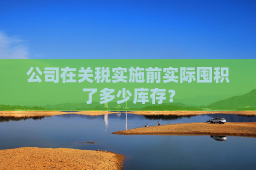 公司在關(guān)稅實施前實際囤積了多少庫存？