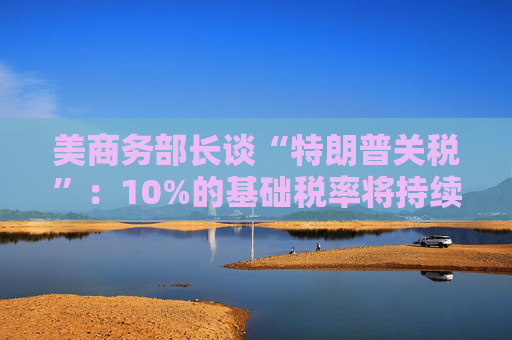 美商務部長談“特朗普關(guān)稅”：10%的基礎(chǔ)稅率將持續(xù)存在！