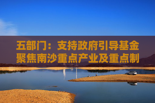 五部門(mén)：支持政府引導(dǎo)基金聚焦南沙重點(diǎn)產(chǎn)業(yè)及重點(diǎn)制造產(chǎn)業(yè)的關(guān)鍵共性技術(shù)清單 引導(dǎo)社會(huì)資本精準(zhǔn)投放
