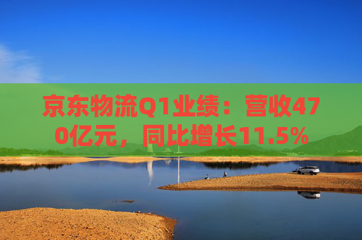 京東物流Q1業(yè)績：營收470億元，同比增長11.5%