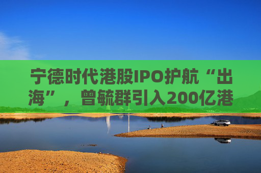 寧德時代港股IPO護(hù)航“出海”，曾毓群引入200億港元豪華投資團(tuán)、中石化和高瓴等領(lǐng)投