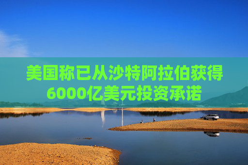 美國稱已從沙特阿拉伯獲得6000億美元投資承諾