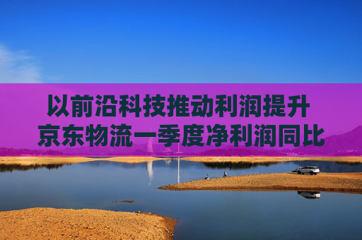以前沿科技推動(dòng)利潤(rùn)提升 京東物流一季度凈利潤(rùn)同比增長(zhǎng)13.4%