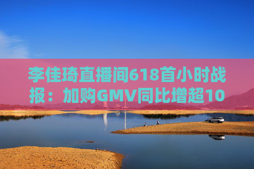 李佳琦直播間618首小時戰(zhàn)報：加購GMV同比增超10%