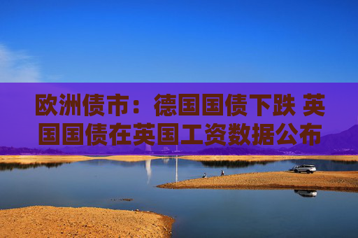 歐洲債市：德國國債下跌 英國國債在英國工資數(shù)據(jù)公布后漲跌互現(xiàn)