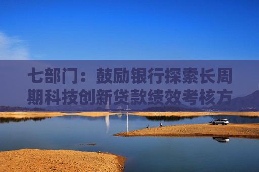 七部門：鼓勵銀行探索長周期科技創(chuàng)新貸款績效考核方案