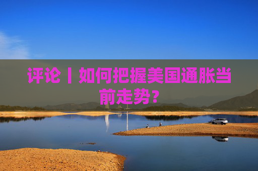 評論丨如何把握美國通脹當前走勢？