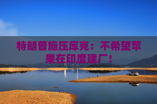 特朗普施壓庫克：不希望蘋果在印度建廠！