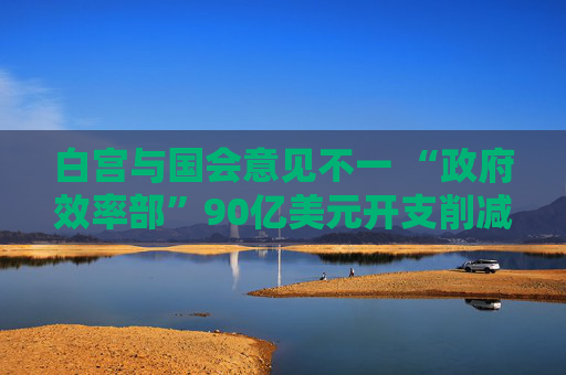 白宮與國會意見不一 “政府效率部”90億美元開支削減或無法實現(xiàn)