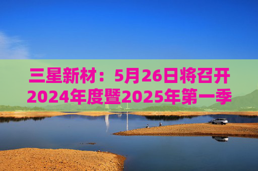 三星新材：5月26日將召開2024年度暨2025年第一季度業(yè)績說明會