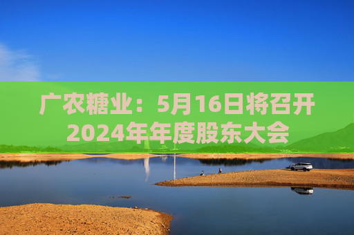廣農糖業(yè)：5月16日將召開2024年年度股東大會