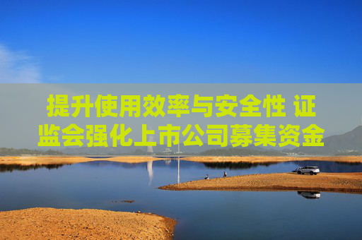 提升使用效率與安全性 證監(jiān)會強化上市公司募集資金監(jiān)管
