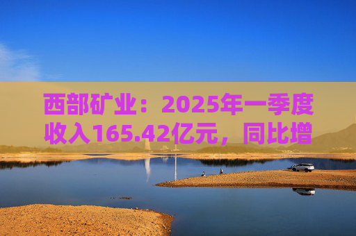 西部礦業(yè)：2025年一季度收入165.42億元，同比增長50.74%