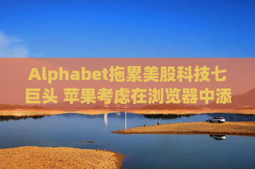 Alphabet拖累美股科技七巨頭 蘋果考慮在瀏覽器中添加AI搜索
