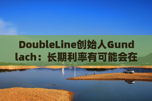DoubleLine創(chuàng)始人Gundlach：長期利率有可能會在經(jīng)濟走弱時上升