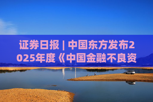 證券日?qǐng)?bào) | 中國(guó)東方發(fā)布2025年度《中國(guó)金融不良資產(chǎn)市場(chǎng)調(diào)查報(bào)告》