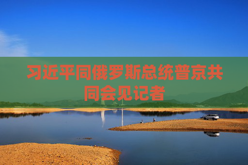 習(xí)近平同俄羅斯總統(tǒng)普京共同會(huì)見(jiàn)記者