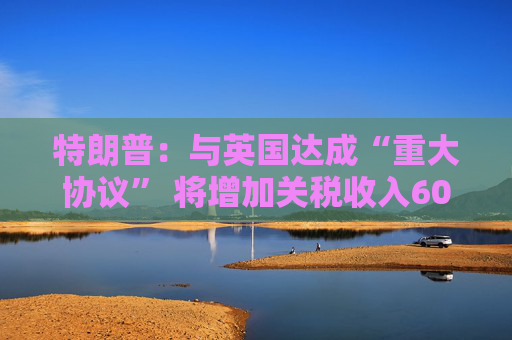 特朗普：與英國達成“重大協(xié)議” 將增加關稅收入60億美元