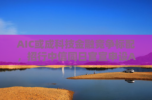 AIC或成科技金融競(jìng)爭(zhēng)標(biāo)配，招行中信同日官宣申設(shè)AIC，會(huì)否形成“魚(yú)貫”效應(yīng)？