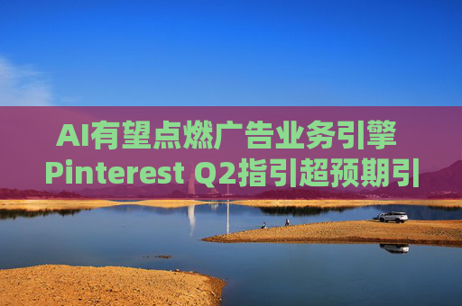 AI有望點(diǎn)燃廣告業(yè)務(wù)引擎 Pinterest Q2指引超預(yù)期引爆股價(jià)