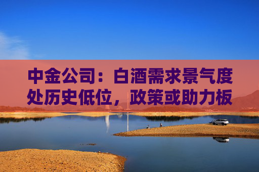 中金公司：白酒需求景氣度處歷史低位，政策或助力板塊需求筑底