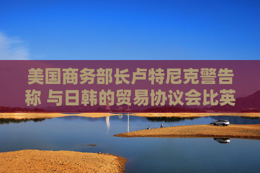美國商務部長盧特尼克警告稱 與日韓的貿易協(xié)議會比英國更復雜