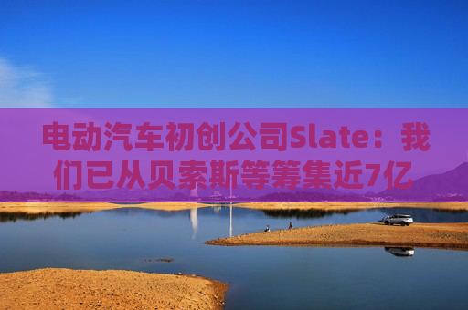 電動(dòng)汽車初創(chuàng)公司Slate：我們已從貝索斯等籌集近7億美元
