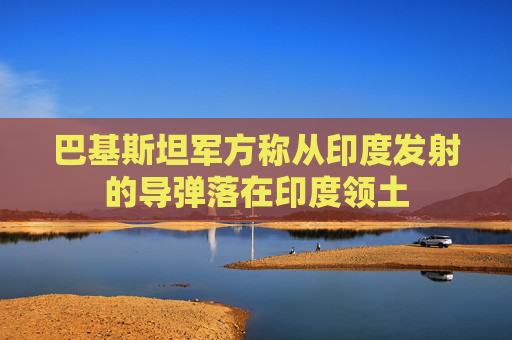 巴基斯坦軍方稱從印度發(fā)射的導(dǎo)彈落在印度領(lǐng)土