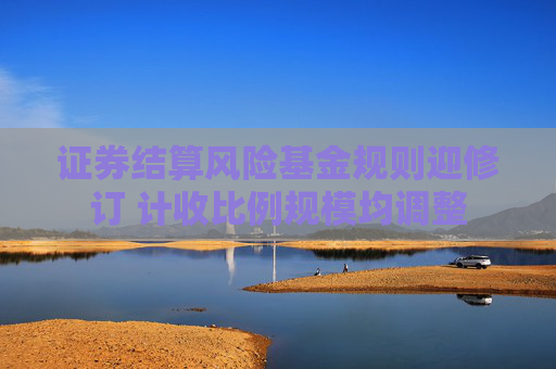 證券結(jié)算風(fēng)險(xiǎn)基金規(guī)則迎修訂 計(jì)收比例規(guī)模均調(diào)整