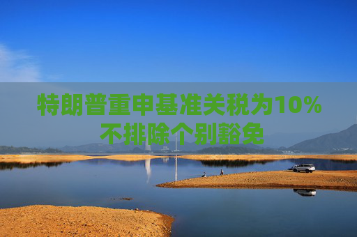 特朗普重申基準(zhǔn)關(guān)稅為10% 不排除個別豁免