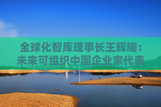 全球化智庫理事長王輝耀：未來可組織中國企業(yè)家代表團(tuán)赴美交流