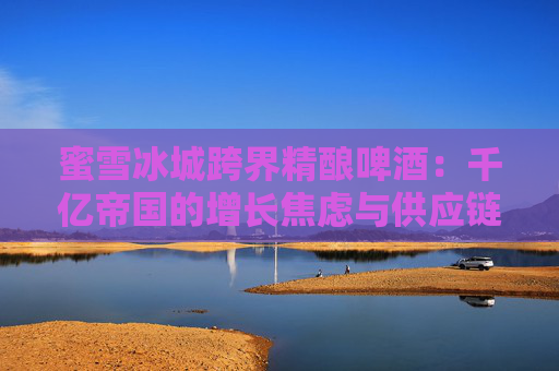 蜜雪冰城跨界精釀啤酒：千億帝國的增長焦慮與供應(yīng)鏈野望