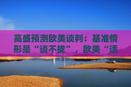 高盛預(yù)測歐美談判：基準(zhǔn)情形是“談不攏”，歐美“適度加稅”