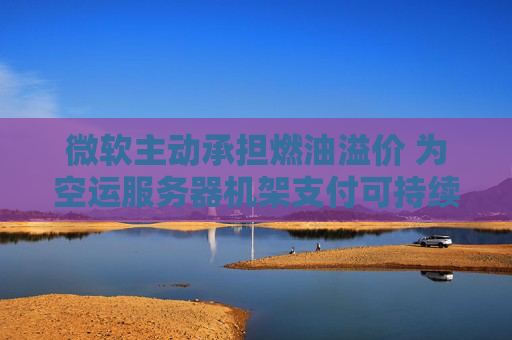 微軟主動承擔(dān)燃油溢價 為空運(yùn)服務(wù)器機(jī)架支付可持續(xù)航空燃料費(fèi)用