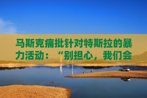 馬斯克痛批針對特斯拉的暴力活動：“別擔(dān)心，我們會抓到你”