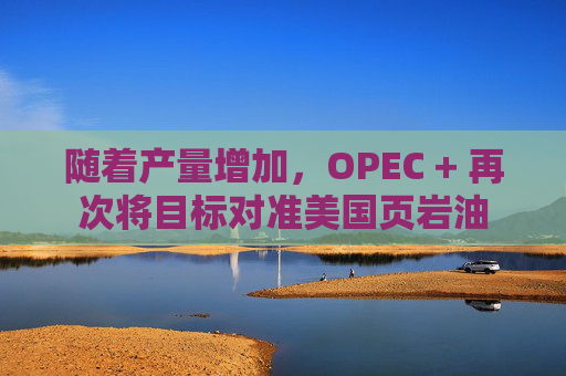 隨著產(chǎn)量增加，OPEC + 再次將目標(biāo)對(duì)準(zhǔn)美國(guó)頁(yè)巖油