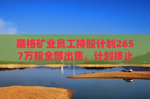 藏格礦業(yè)員工持股計劃2657萬股全部出售，計劃終止