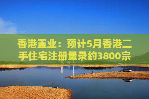 香港置業(yè)：預(yù)計(jì)5月香港二手住宅注冊(cè)量錄約3800宗 創(chuàng)半年次高