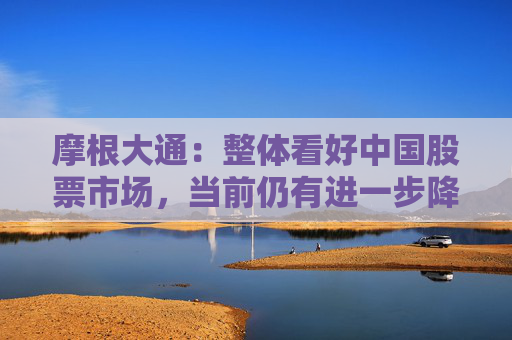 摩根大通：整體看好中國股票市場，當前仍有進一步降息降準的必要