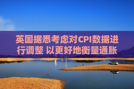 英國據(jù)悉考慮對CPI數(shù)據(jù)進(jìn)行調(diào)整 以更好地衡量通脹走勢