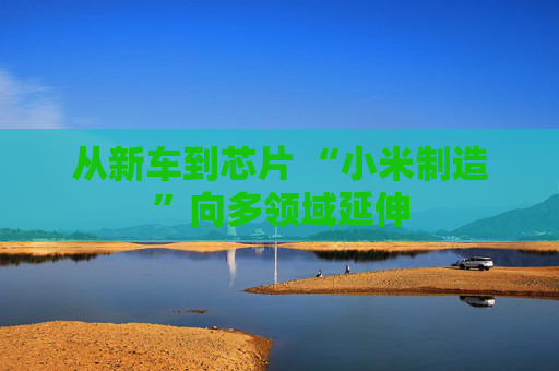 從新車到芯片 “小米制造”向多領域延伸
