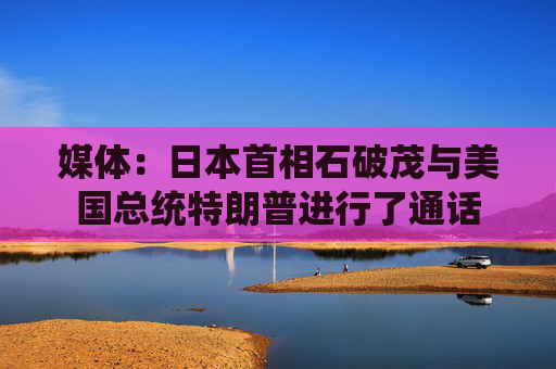 媒體：日本首相石破茂與美國(guó)總統(tǒng)特朗普進(jìn)行了通話