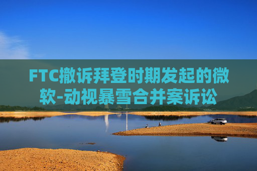 FTC撤訴拜登時期發(fā)起的微軟-動視暴雪合并案訴訟