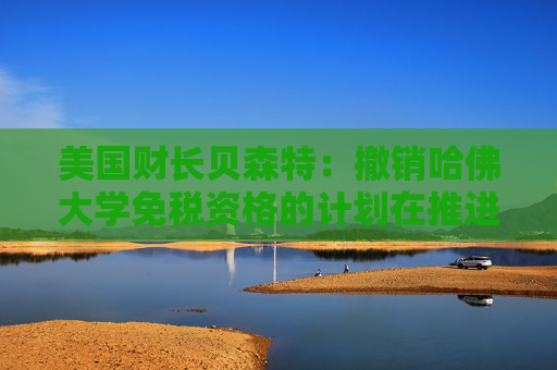 美國財(cái)長貝森特：撤銷哈佛大學(xué)免稅資格的計(jì)劃在推進(jìn)