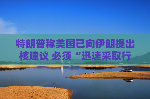 特朗普稱美國已向伊朗提出核建議 必須“迅速采取行動”