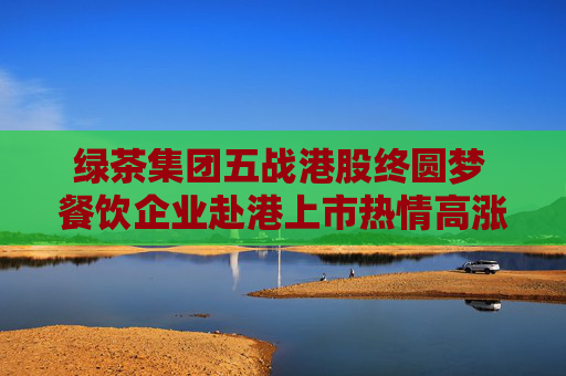 綠茶集團(tuán)五戰(zhàn)港股終圓夢(mèng) 餐飲企業(yè)赴港上市熱情高漲
