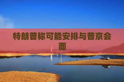 特朗普稱可能安排與普京會(huì)面