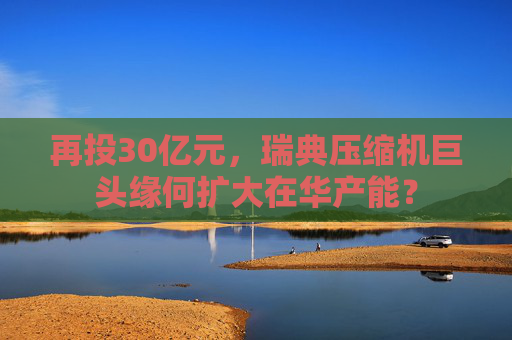 再投30億元，瑞典壓縮機巨頭緣何擴大在華產(chǎn)能？