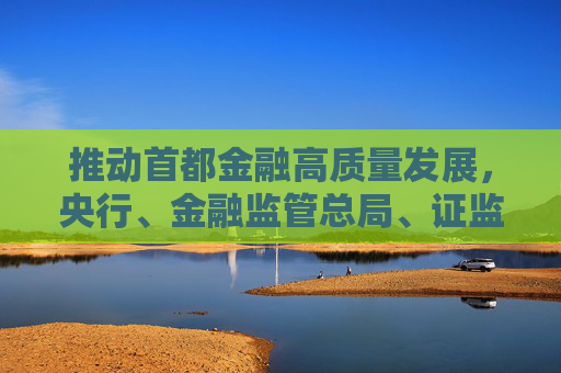 推動首都金融高質(zhì)量發(fā)展，央行、金融監(jiān)管總局、證監(jiān)會發(fā)聲