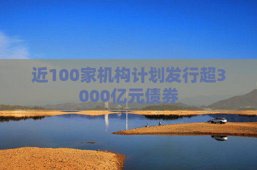 近100家機構計劃發(fā)行超3000億元債券